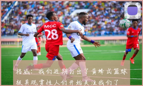 格威：我们近期打出了黄蜂式篮球极具观赏性人们开始关注我们了