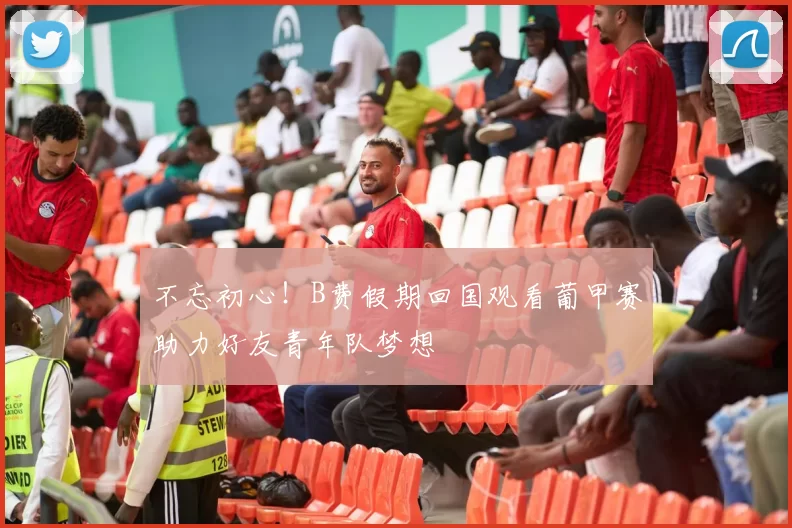 不忘初心！B费假期回国观看葡甲赛助力好友青年队梦想