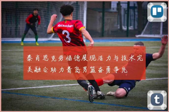 泰肖恩克劳福德展现活力与技术完美融合助力青岛男篮奋勇争先