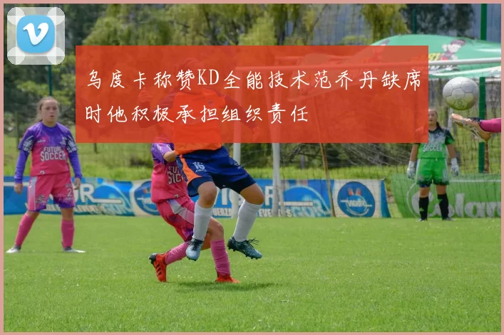 乌度卡称赞KD全能技术范乔丹缺席时他积极承担组织责任