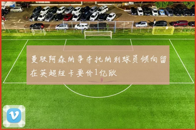 曼联阿森纳争夺托纳利球员倾向留在英超纽卡要价1亿欧
