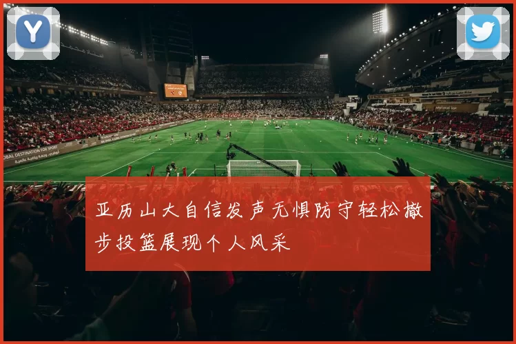 亚历山大自信发声无惧防守轻松撤步投篮展现个人风采