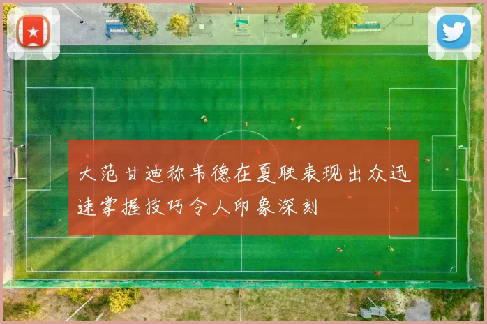大范甘迪称韦德在夏联表现出众迅速掌握技巧令人印象深刻