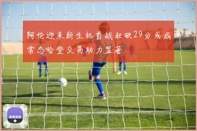 阿伦迎来新生机首战狂砍29分或成常态哈登交易助力显著