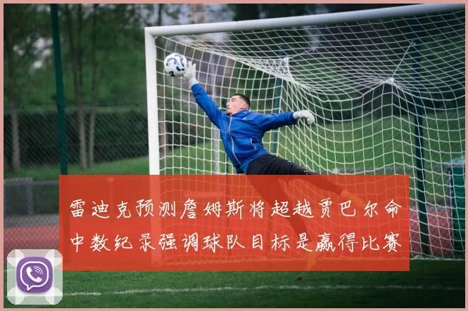 雷迪克预测詹姆斯将超越贾巴尔命中数纪录强调球队目标是赢得比赛