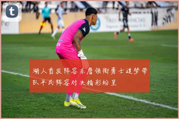 湖人首发阵容东詹领衔勇士追梦带队平民阵容对决精彩纷呈