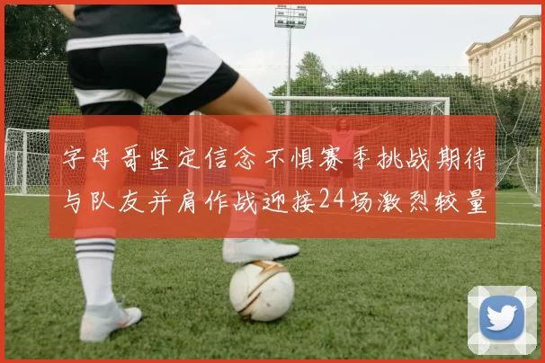 字母哥坚定信念不惧赛季挑战期待与队友并肩作战迎接24场激烈较量