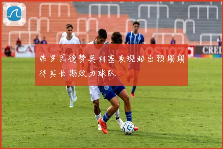 弗罗因德赞奥利塞表现超出预期期待其长期效力球队