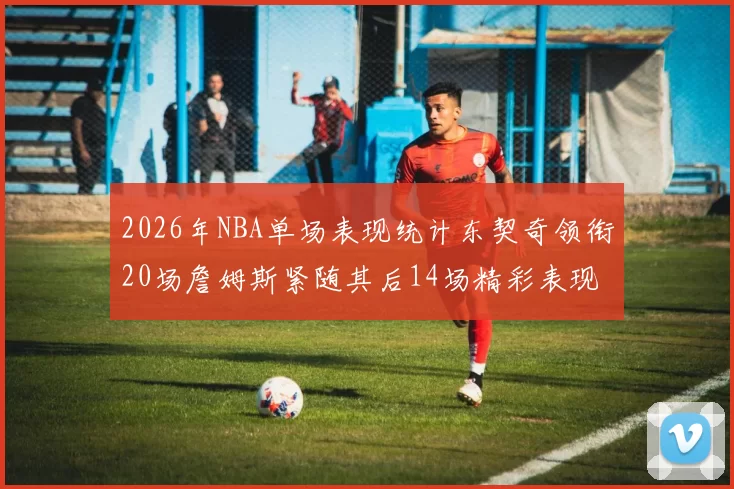 2026年NBA单场表现统计东契奇领衔20场詹姆斯紧随其后14场精彩表现