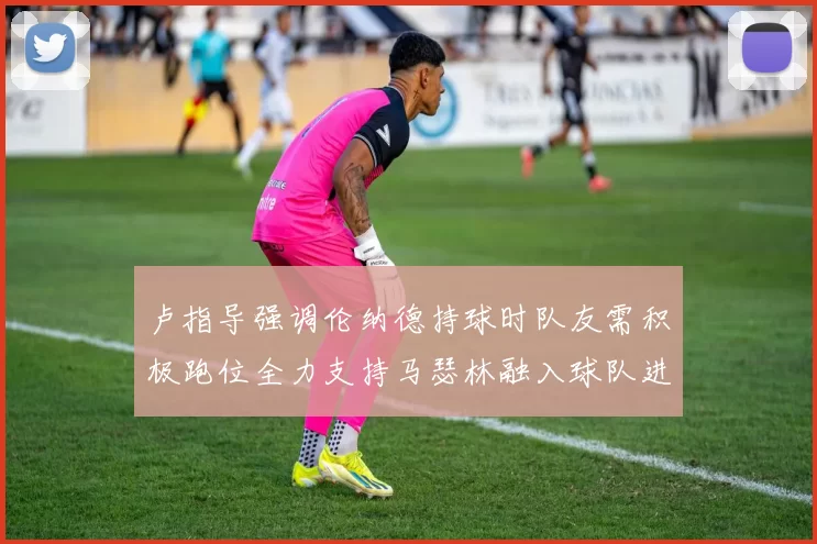 卢指导强调伦纳德持球时队友需积极跑位全力支持马瑟林融入球队进攻体系