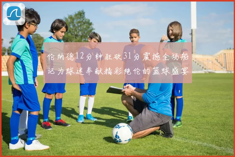伦纳德12分钟狂砍31分震撼全场船记为球迷奉献精彩绝伦的篮球盛宴