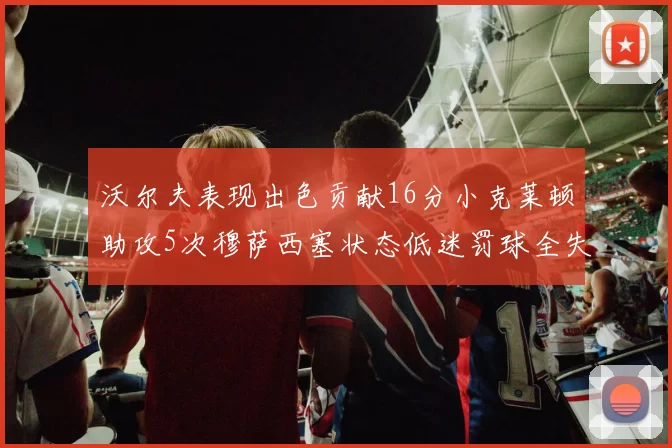 沃尔夫表现出色贡献16分小克莱顿助攻5次穆萨西塞状态低迷罚球全失