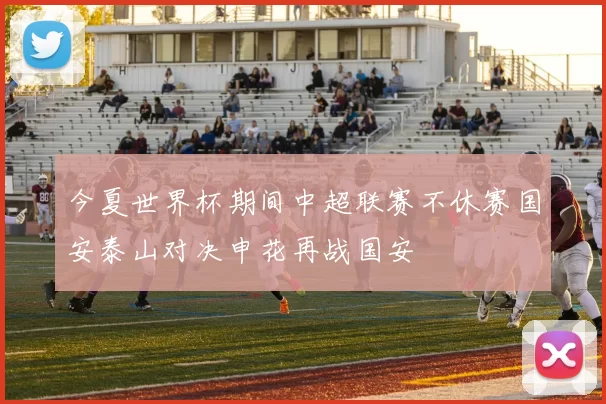 今夏世界杯期间中超联赛不休赛国安泰山对决申花再战国安