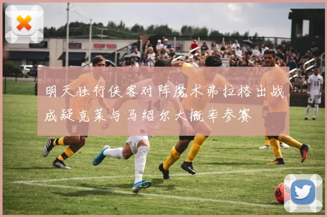 明天独行侠客对阵魔术弗拉格出战成疑克莱与马绍尔大概率参赛