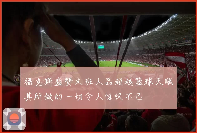 福克斯盛赞文班人品超越篮球天赋其所做的一切令人惊叹不已