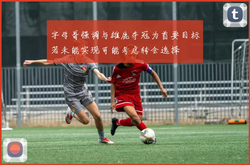 字母哥强调与雄鹿夺冠为首要目标若未能实现可能考虑转会选择
