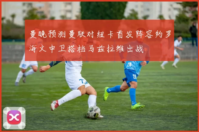 曼晚预测曼联对纽卡首发阵容约罗海文中卫搭档马兹拉维出战