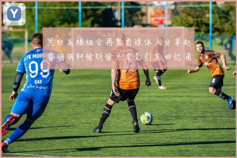 黑白高矮组合再聚首媒体人分享赵睿胡明轩徐昕徐杰合影引发回忆涌现