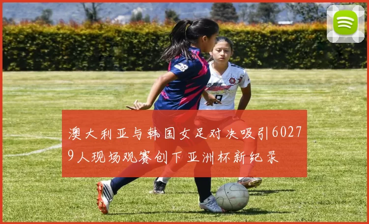 澳大利亚与韩国女足对决吸引60279人现场观赛创下亚洲杯新纪录