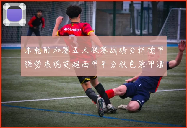 本轮附加赛五大联赛战绩分析德甲强势表现英超西甲平分秋色意甲遭遇挑战