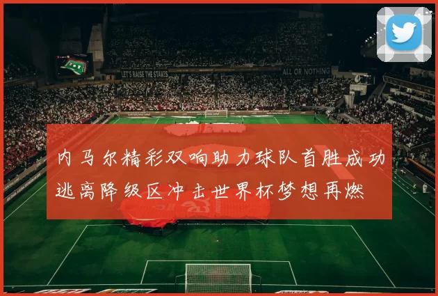 内马尔精彩双响助力球队首胜成功逃离降级区冲击世界杯梦想再燃