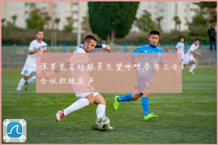保罗直言对球员失望呼吁参与工会会议积极发声