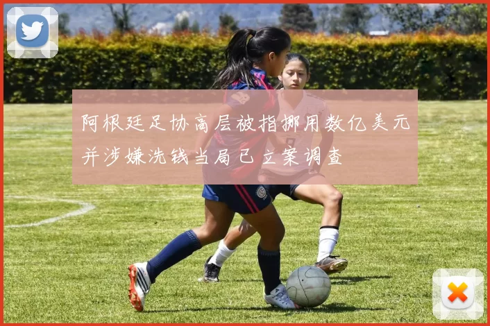 阿根廷足协高层被指挪用数亿美元并涉嫌洗钱当局已立案调查