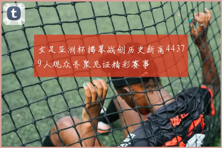 女足亚洲杯揭幕战创历史新高44379人观众齐聚见证精彩赛事