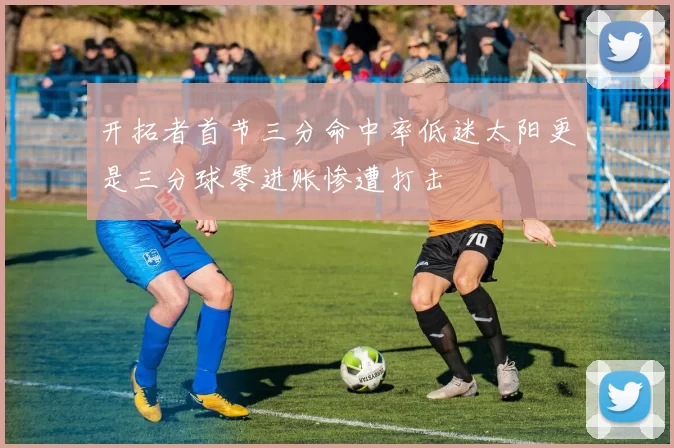 开拓者首节三分命中率低迷太阳更是三分球零进账惨遭打击