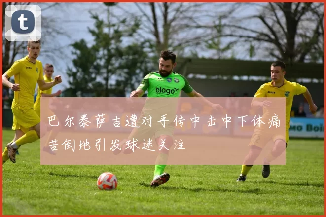 巴尔泰萨吉遭对手传中击中下体痛苦倒地引发球迷关注